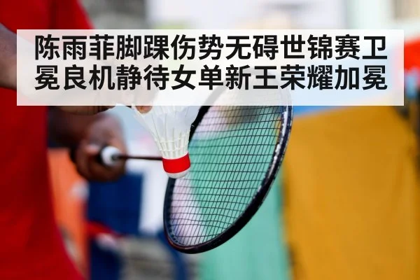 陈雨菲脚踝伤势无碍世锦赛卫冕良机静待女单新王荣耀加冕