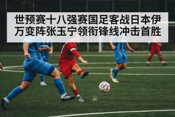 世预赛十八强赛国足客战日本伊万变阵张玉宁领衔锋线冲击首胜